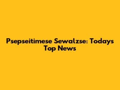 Psepseitimese Sewalzse: Today's Top News