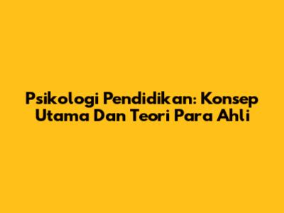 Psikologi Pendidikan: Konsep Utama Dan Teori Para Ahli