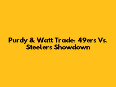 Purdy & Watt Trade: 49ers Vs. Steelers Showdown