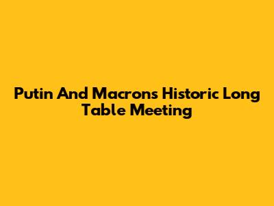 Putin And Macron's Historic Long Table Meeting