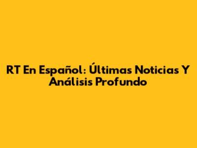 RT En Español: Últimas Noticias Y Análisis Profundo