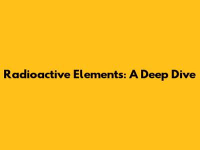 Radioactive Elements: A Deep Dive