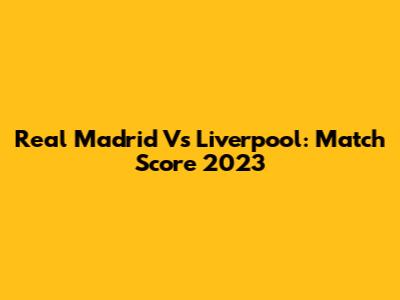 Real Madrid Vs Liverpool: Match Score 2023