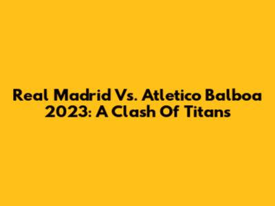 Real Madrid Vs. Atletico Balboa 2023: A Clash Of Titans