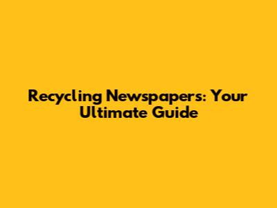 Recycling Newspapers: Your Ultimate Guide