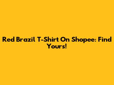 Red Brazil T-Shirt On Shopee: Find Yours!