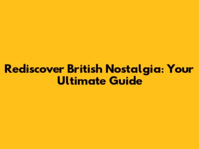 Rediscover British Nostalgia: Your Ultimate Guide