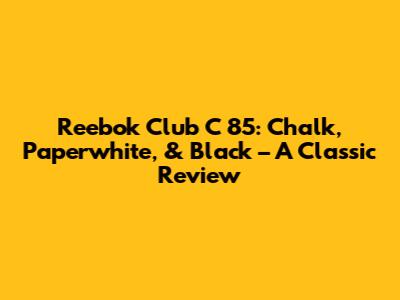 Reebok Club C 85: Chalk, Paperwhite, & Black – A Classic Review