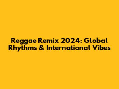 Reggae Remix 2024: Global Rhythms & International Vibes