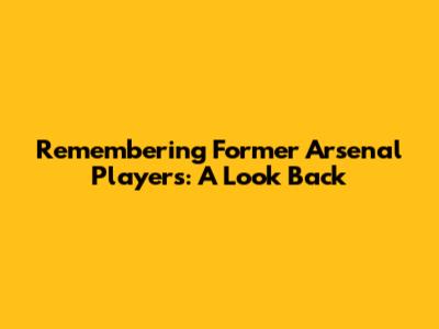 Remembering Former Arsenal Players: A Look Back
