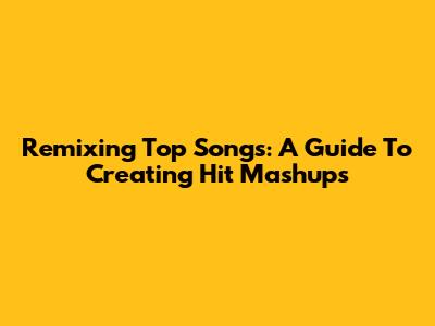 Remixing Top Songs: A Guide To Creating Hit Mashups