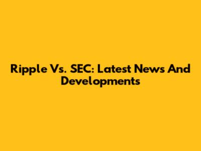 Ripple Vs. SEC: Latest News And Developments