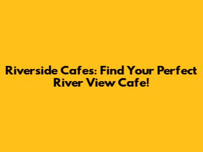 Riverside Cafes: Find Your Perfect River View Cafe!