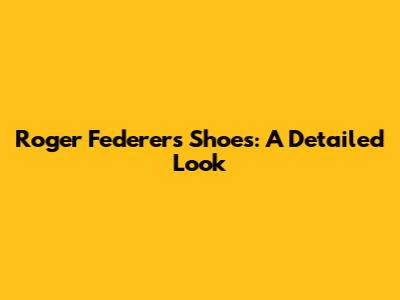 Roger Federer's Shoes: A Detailed Look