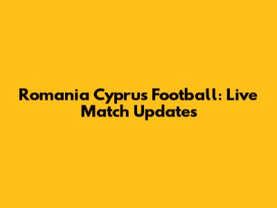 Romania Cyprus Football: Live Match Updates