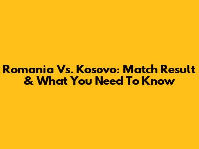 Romania Vs. Kosovo: Match Result & What You Need To Know