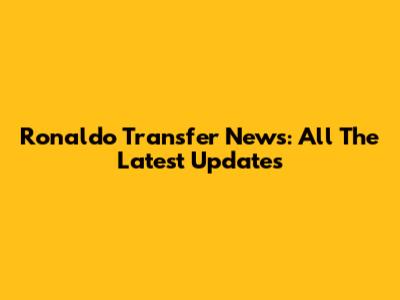 Ronaldo Transfer News: All The Latest Updates