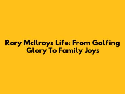 Rory McIlroy's Life: From Golfing Glory To Family Joys