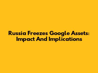 Russia Freezes Google Assets: Impact And Implications