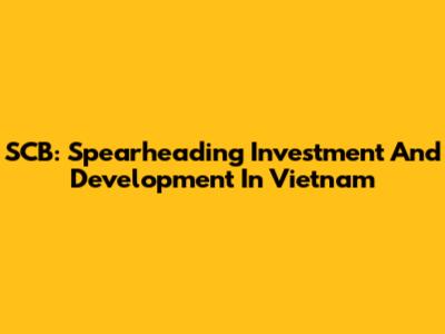 SCB: Spearheading Investment And Development In Vietnam