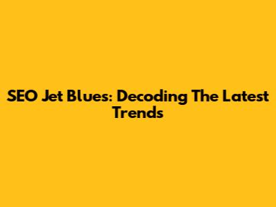 SEO Jet Blues: Decoding The Latest Trends