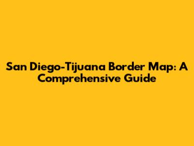 San Diego-Tijuana Border Map: A Comprehensive Guide