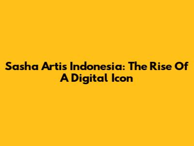 Sasha Artis Indonesia: The Rise Of A Digital Icon