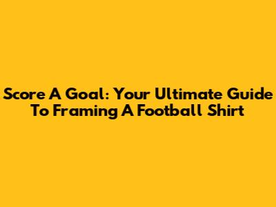 Score A Goal: Your Ultimate Guide To Framing A Football Shirt