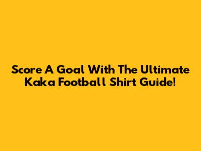 Score A Goal With The Ultimate Kaka Football Shirt Guide!