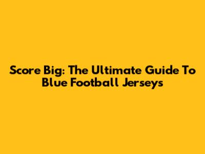 Score Big: The Ultimate Guide To Blue Football Jerseys