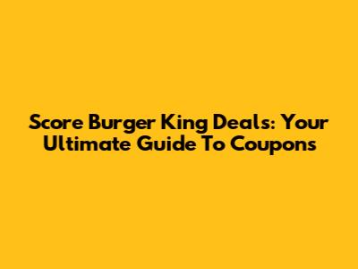 Score Burger King Deals: Your Ultimate Guide To Coupons