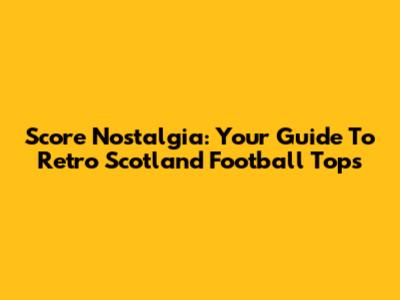 Score Nostalgia: Your Guide To Retro Scotland Football Tops