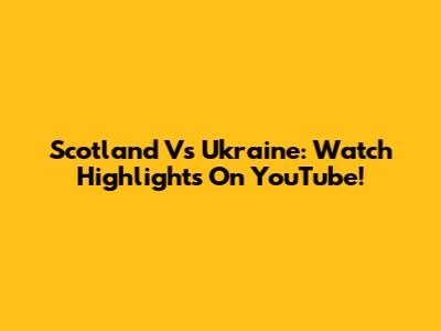 Scotland Vs Ukraine: Watch Highlights On YouTube!