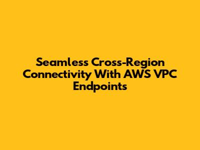 Seamless Cross-Region Connectivity With AWS VPC Endpoints