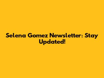 Selena Gomez Newsletter: Stay Updated!