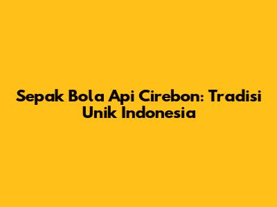 Sepak Bola Api Cirebon: Tradisi Unik Indonesia