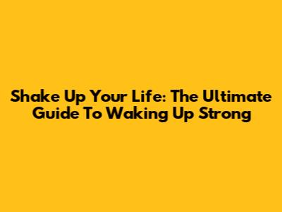 Shake Up Your Life: The Ultimate Guide To Waking Up Strong