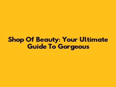 Shop Of Beauty: Your Ultimate Guide To Gorgeous