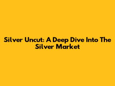 Silver Uncut: A Deep Dive Into The Silver Market