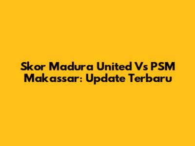 Skor Madura United Vs PSM Makassar: Update Terbaru