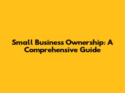Small Business Ownership: A Comprehensive Guide
