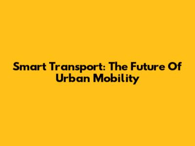 Smart Transport: The Future Of Urban Mobility