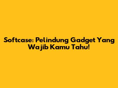 Softcase: Pelindung Gadget Yang Wajib Kamu Tahu!