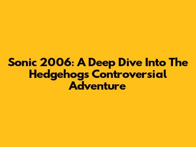 Sonic 2006: A Deep Dive Into The Hedgehog's Controversial Adventure