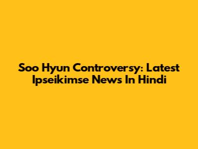 Soo Hyun Controversy: Latest Ipseikimse News In Hindi