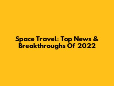 Space Travel: Top News & Breakthroughs Of 2022