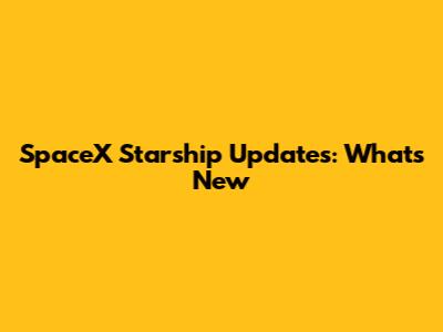 SpaceX Starship Updates: What's New