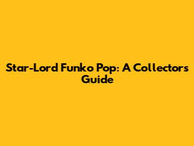 Star-Lord Funko Pop: A Collector's Guide