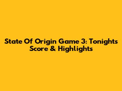 State Of Origin Game 3: Tonight's Score & Highlights