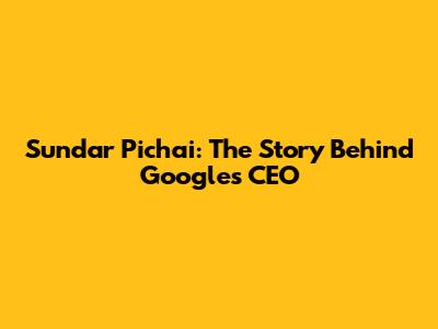 Sundar Pichai: The Story Behind Google's CEO